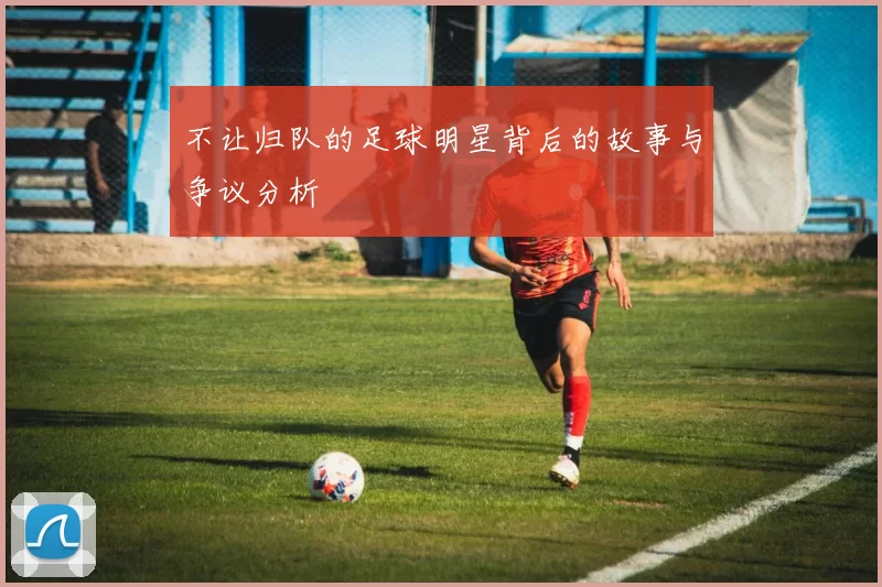 不让归队的足球明星背后的故事与争议分析